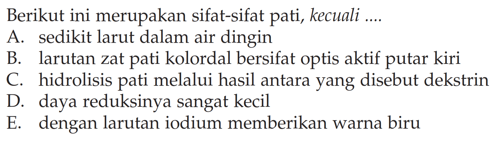 Berikut ini merupakan sifat-sifat pati, kecuali .... 
A. sedikit larut dalam air dingin 
B. larutan zat pati kolordal bersifat optis aktif putar kiri 
C. hidrolisis pati melalui hasil antara yang disebut dekstrin 
D. daya reduksinya sangat kecil 
E. dengan larutan iodium memberikan warna biru