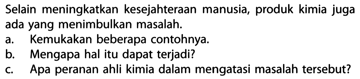 Selain meningkatkan kesejahteraan manusia, produk kimia juga ada yang menimbulkan masalah. 
a. Kemukakan beberapa contohnya. 
b. Mengapa hal itu dapat terjadi? 
c. Apa peranan ahli kimia dalam mengatasi masalah tersebut?