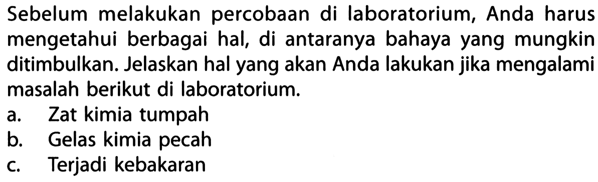 Sebelum melakukan percobaan di laboratorium, Anda harus mengetahui berbagai hal, di antaranya bahaya yang mungkin ditimbulkan. Jelaskan hal yang akan Anda lakukan jika mengalami masalah berikut di laboratorium. 
a. Zat kimia tumpah 
b. Gelas kimia pecah 
c. Terjadi kebakaran