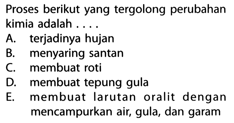 Proses berikut yang tergolong perubahan kimia adalah ....
A. terjadinya hujan
B. menyaring santan
C. membuat roti
D. membuat tepung gula
E. membuat larutan oralit dengan mencampurkan air, gula, dan garam