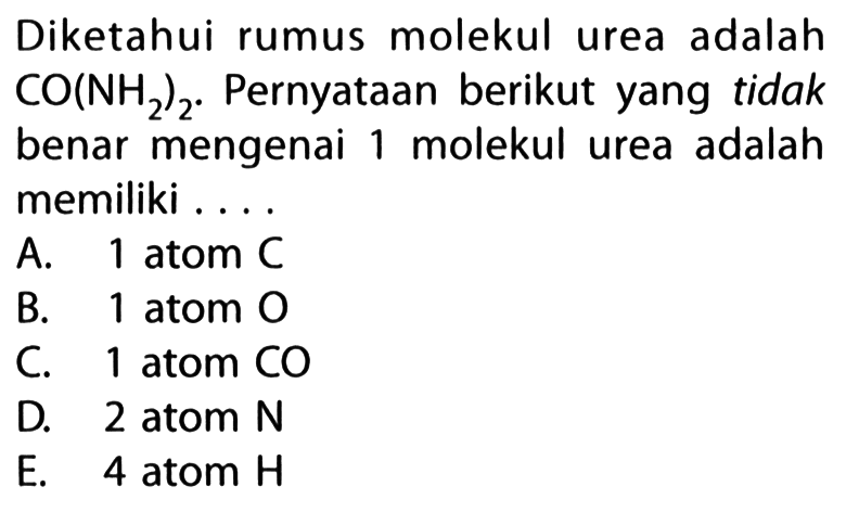 Diketahui rumus molekul urea adalah CO(NH2)2. Pernyataan berikut yang tidak benar mengenai 1 molekul urea adalah memiliki .... 
A. 1 atom C 
B. 1 atom O 
C. 1 atom CO 
D. 2 atom N 
E. 4 atom H