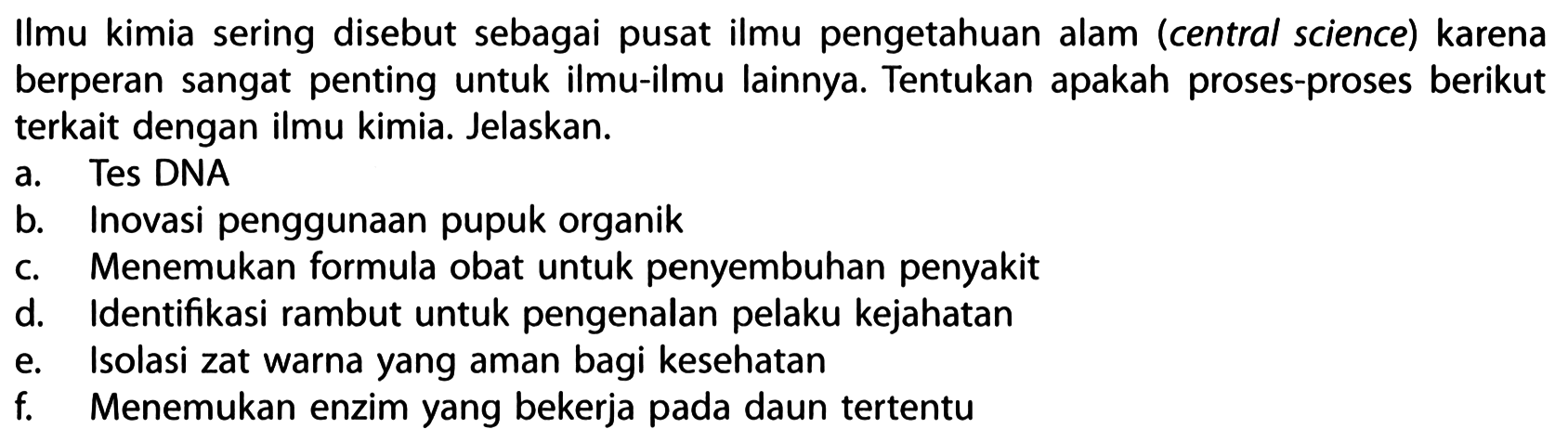 Ilmu kimia sering disebut sebagai pusat ilmu pengetahuan alam (central science) karena berperan sangat penting untuk ilmu-ilmu lainnya. Tentukan apakah proses-proses berikut terkait dengan ilmu kimia. Jelaskan.
a. Tes DNA
b. Inovasi penggunaan pupuk organik
c. Menemukan formula obat untuk penyembuhan penyakit
d. Identifikasi rambut untuk pengenalan pelaku kejahatan
e. Isolasi zat warna yang aman bagi kesehatan
f. Menemukan enzim yang bekerja pada daun tertentu