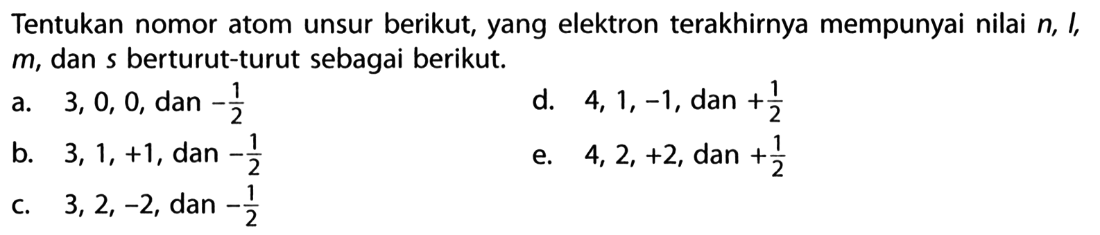 Tentukan nomor atom unsur berikut, yang elektron terakhirnya mempunyai nilai n, l, m, dan s berturut-turut sebagai berikut. a. 3, 0, 0, dan -1/2 d. 4, 1, -1, dan +1/2 b. 3, 1, +1, dan -1/2 e. 4, 2, +2, dan +1/2 c. 3, 2, -2, dan -1/2