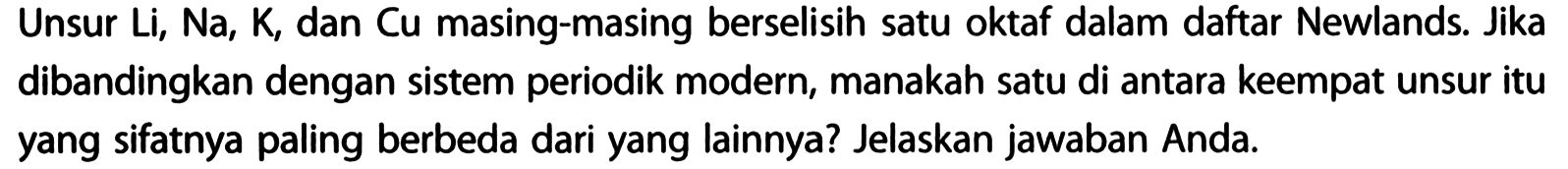 Unsur Li, Na, K, dan Cu masing-masing berselisih satu oktaf dalam daftar Newlands. Jika dibandingkan dengan sistem periodik modern, manakah satu di antara keempat unsur itu yang sifatnya paling berbeda dari yang lainnya? Jelaskan jawaban Anda.