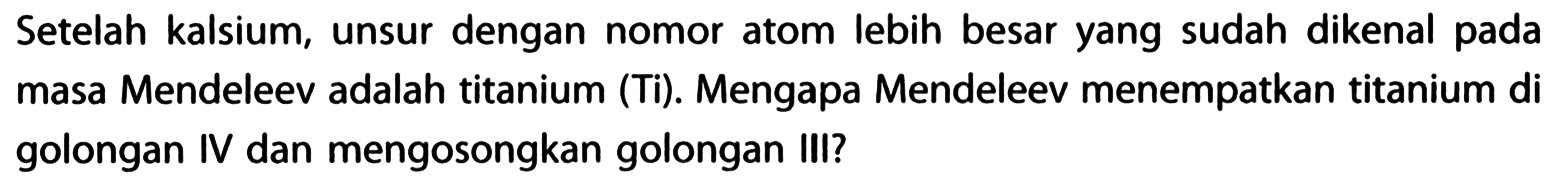 Setelah kalsium, unsur dengan nomor atom lebih besar yang sudah dikenal pada masa Mendeleev adalah titanium (Ti). Mengapa Mendeleev menempatkan titanium di golongan IV dan mengosongkan golongan III?