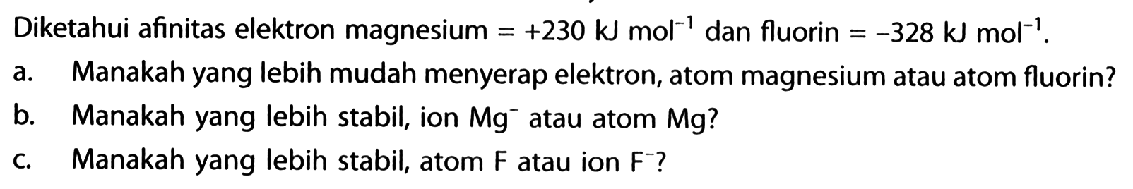 Diketahui afinitas elektron magnesium =+230 kJ mol^(-1) dan fluorin =-328 kJ mol^(-1).
a. Manakah yang lebih mudah menyerap elektron, atom magnesium atau atom fluorin?
b. Manakah yang lebih stabil, ion Mg^- atau atom Mg?
c. Manakah yang lebih stabil, atom F atau ion F^-?