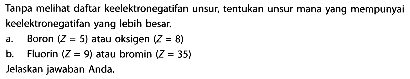 Tanpa melihat daftar keelektronegatifan unsur, tentukan unsur mana yang mempunyai keelektronegatifan yang lebih besar.
a. Boron (Z=5) atau oksigen (Z=8) b. Fluorin (Z=9) atau bromin (Z=35) Jelaskan jawaban Anda.