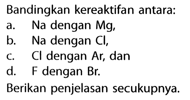 Bandingkan kereaktifan antara:
a. Na dengan Mg,
b. Na dengan Cl ,
C. Cl dengan Ar, dan
d. F dengan Br .
Berikan penjelasan secukupnya.