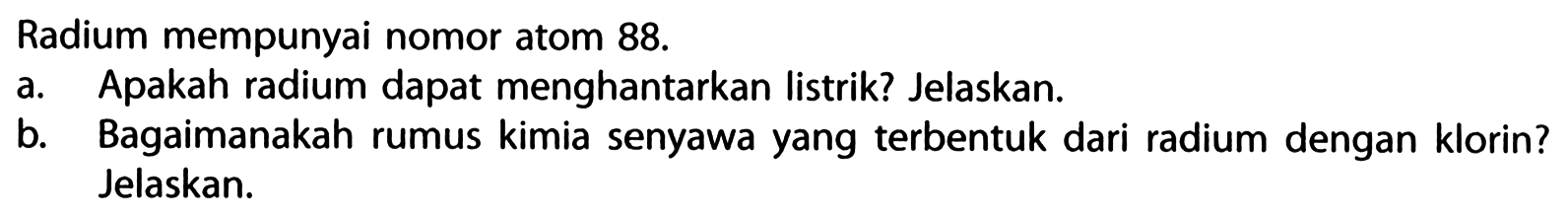 Radium mempunyai nomor atom 88. 
a. Apakah radium dapat menghantarkan listrik? Jelaskan. 
b. Bagaimanakah rumus kimia senyawa yang terbentuk dari radium dengan klorin? Jelaskan.