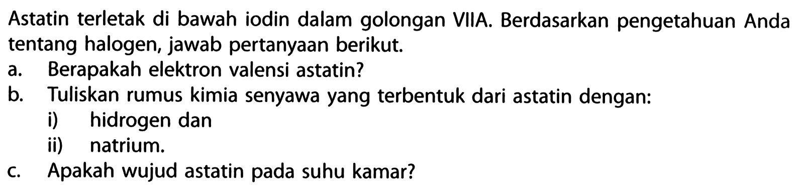 Astatin terletak di bawah iodin dalam golongan VIIA. Berdasarkan pengetahuan Anda tentang halogen, jawab pertanyaan berikut.
a. Berapakah elektron valensi astatin?
b. Tuliskan rumus kimia senyawa yang terbentuk dari astatin dengan:
i) hidrogen dan
ii) natrium.
c. Apakah wujud astatin pada suhu kamar?