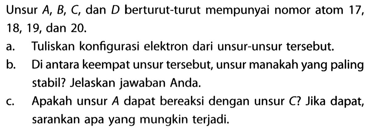 Unsur A, B, C, dan D berturut-turut mempunyai nomor atom 17, 18, 19, dan 20. 
a. Tuliskan konfigurasi elektron dari unsur-unsur tersebut. 
b. Di antara keempat unsur tersebut, unsur manakah yang paling stabil? Jelaskan jawaban Anda 
c. Apakah unsur A dapat bereaksi dengan unsur C? Jika dapat, sarankan apa yang mungkin terjadi.