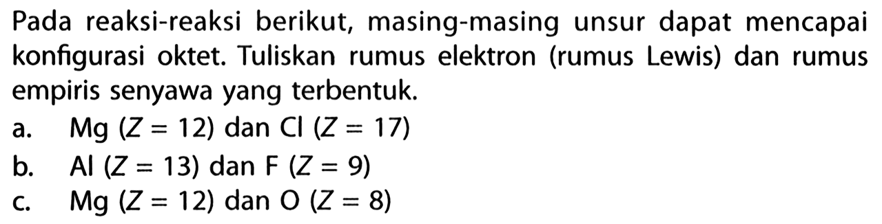 Pada reaksi-reaksi berikut, masing-masing unsur dapat mencapai konfigurasi oktet. Tuliskan rumus elektron (rumus Lewis) dan rumus empiris senyawa yang terbentuk. 
a. Mg (Z = 12) dan Cl (Z = 17) 
b. Al (Z = 13) dan F (Z = 9) 
c. Mg (Z = 12) dan O (Z = 8)