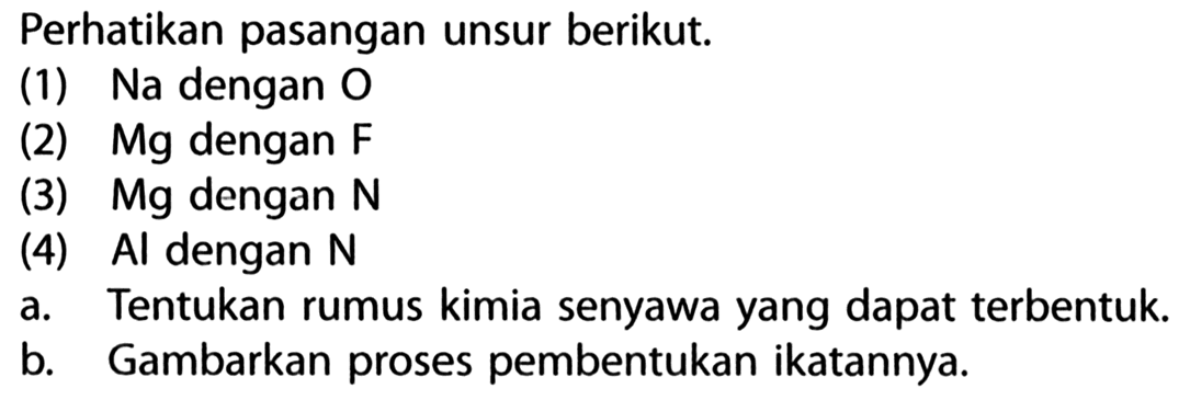 Perhatikan pasangan unsur berikut. (1) Na dengan O (2) Mg dengan F (3) Mg dengan N (4) Al dengan N a. Tentukan rumus kimia senyawa yang dapat terbentuk b. Gambarkan proses pembentukan ikatannya.