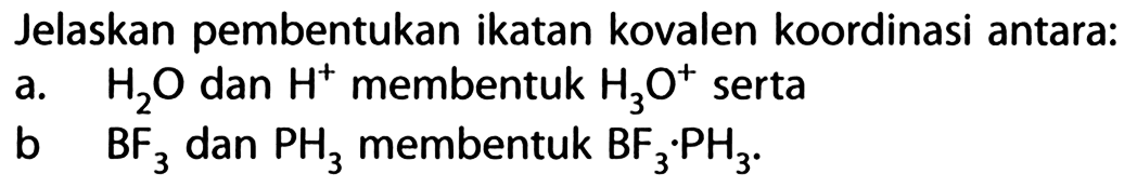 Jelaskan pembentukan ikatan kovalen koordinasi antara:
a. H2O dan H^+ membentuk H3O^+ serta
b. BF3 dan PH3 membentuk BF3 . PH3.