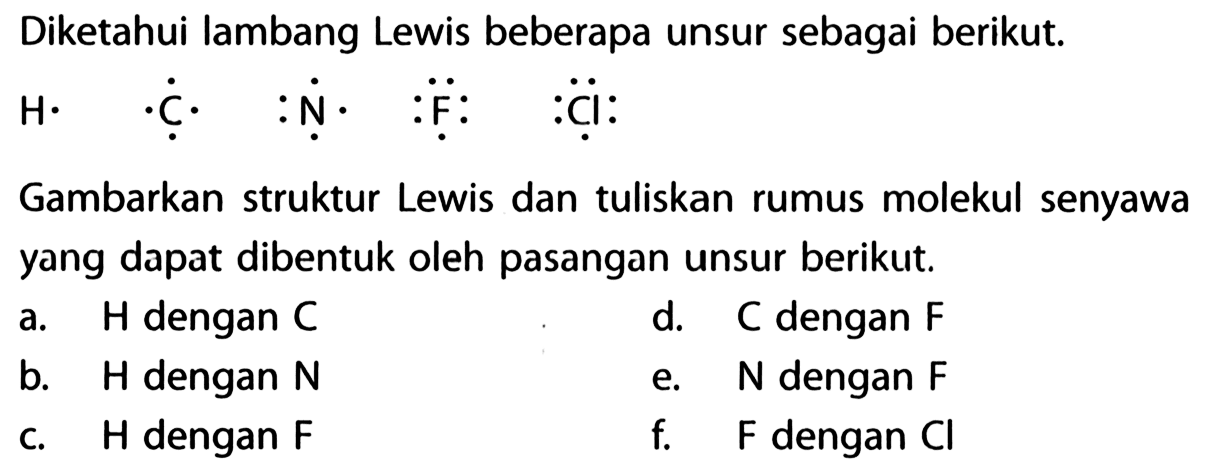 Diketahui lambang Lewis beberapa unsur sebagai berikut. H C N F Cl Gambarkan struktur Lewis dan tuliskan rumus molekul senyawa yang dapat dibentuk oleh pasangan unsur berikut. 
a. H dengan C d. C dengan F b. H dengan N e. N dengan F c. H dengan F f. F dengan Cl 