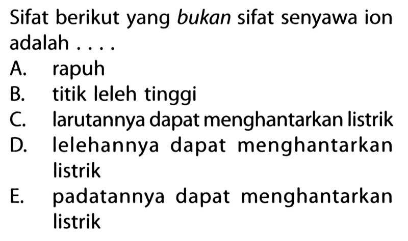 Sifat berikut yang bukan sifat senyawa ion adalah 
A. rapuh B. titik leleh tinggi C. larutannya dapat menghantarkan listrik D. Ielehannya dapat menghantarkan listrik E. padatannya dapat menghantarkan listrik