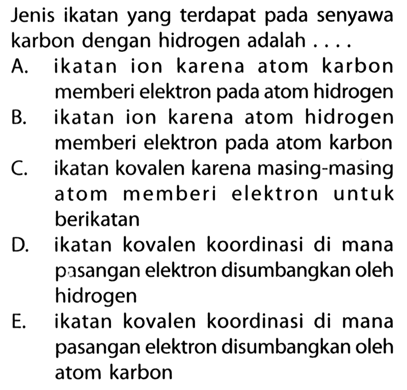 Jenis ikatan yang terdapat pada senyawa karbon dengan hidrogen adalah .... A. ikatan ion karena atom karbon memberi elektron pada atom hidrogen B. ikatan ion karena atom hidrogen memberi elektron pada atom karbon C. ikatan kovalen karena masing-masing atom memberi elektron untuk berikatan D. ikatan kovalen koordinasi di mana pasangan elektron disumbangkan oleh hidrogen E. ikatan kovalen koordinasi di mana pasangan elektron disumbangkan oleh atom karbon 