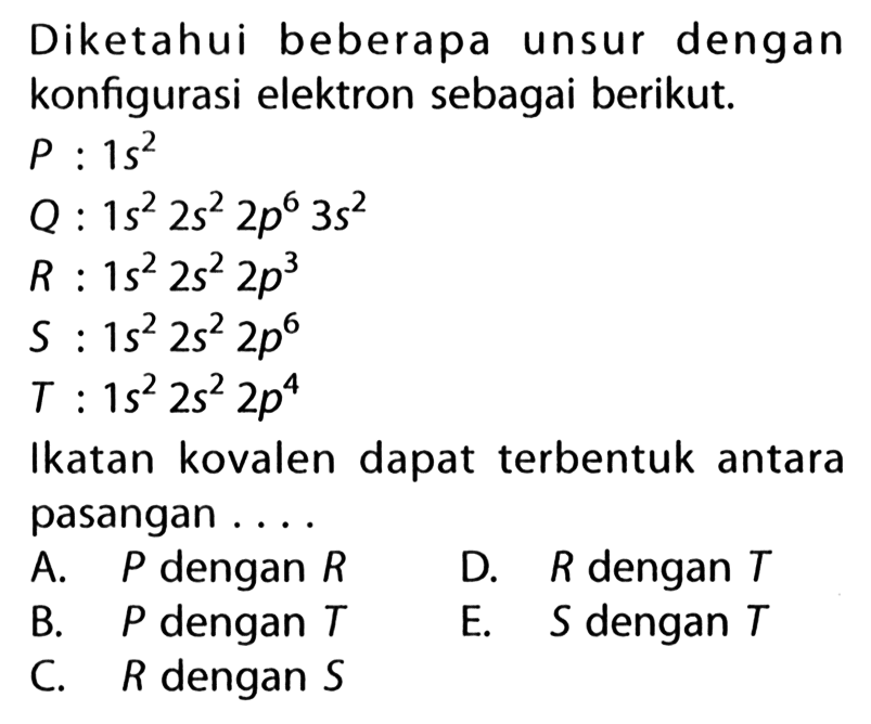 Diketahui beberapa unsur dengan konfigurasi elektron sebagai berikut. P: 1 s^2  Q: 1 s^2 2 s^2 2 p^6 3 s^2  R: 1 s^2 2 s^2 2 p^3  S: 1 s^2 2 s^2 2 p^6  T: 1 s^2 2 s^2 2 p^4 Ikatan kovalen dapat terbentuk antara pasangan ....A. P dengan R D. R dengan T B. P dengan T E. S dengan T C. R dengan S