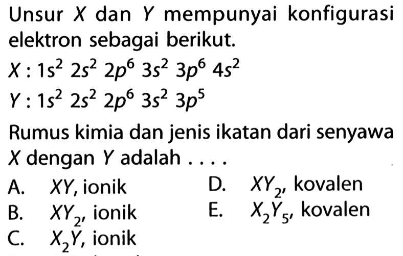 Unsur X dan Y mempunyai konfigurasi elektron sebagai berikut. X: 1s^2 2s^2 2p^6 3s^2 3p^6 4s^2 Y: 1s^2 2s^2 2p^6 3s^2 3p^5 Rumus kimia dan jenis ikatan dari senyawa X dengan Y adalah .... 