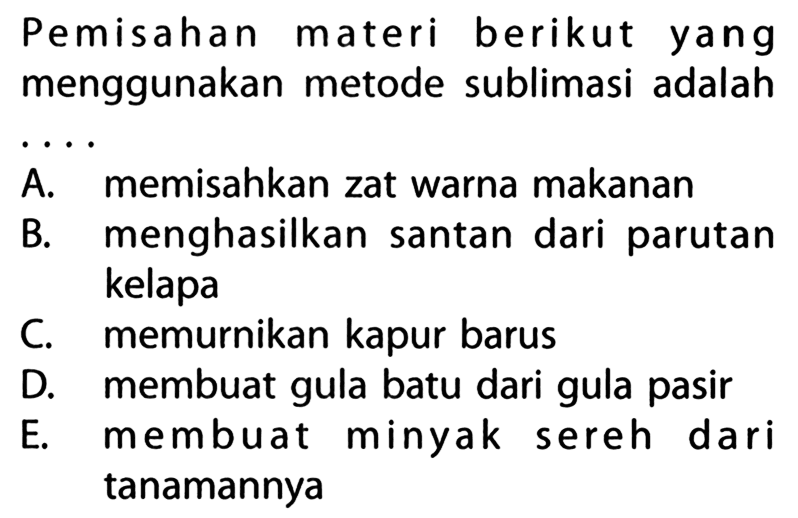 Pemisahan materi berikut yang menggunakan metode sublimasi adalah .... 
A. memisahkan zat warna makanan 
B. menghasilkan santan dari parutan kelapa 
C. memurnikan kapur barus 
D. membuat gula batu dari gula pasir 
E. membuat minyak sereh dari tanamannya