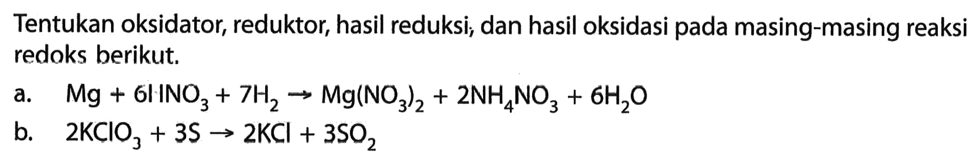 Tentukan oksidator, reduktor, hasil reduksi, dan hasil oksidasi pada masing-masing reaksi redoks berikut. a.  Mg + 6INO3 + 7H2 -> Mg(NO3)2 + 2NH4NO3 + 6H2O b. 2KClO3 + 3S -> 2KCl + 3SO2