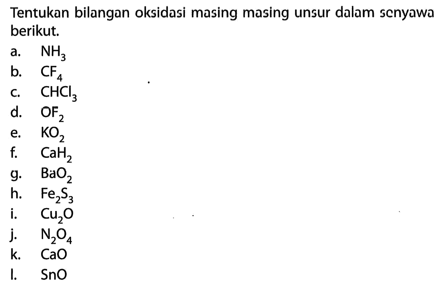Tentukan bilangan oksidasi masing masing unsur dalam scnyawa berikut. 
a. NH3 
b. CF4 
c. CHCl3 
d. OF2 
e. KO2 
f. CaH2 
g. BaO2 
h. Fe2S3 
i. Cu2O 
j. N2O4 
k. CaO 
l. SnO