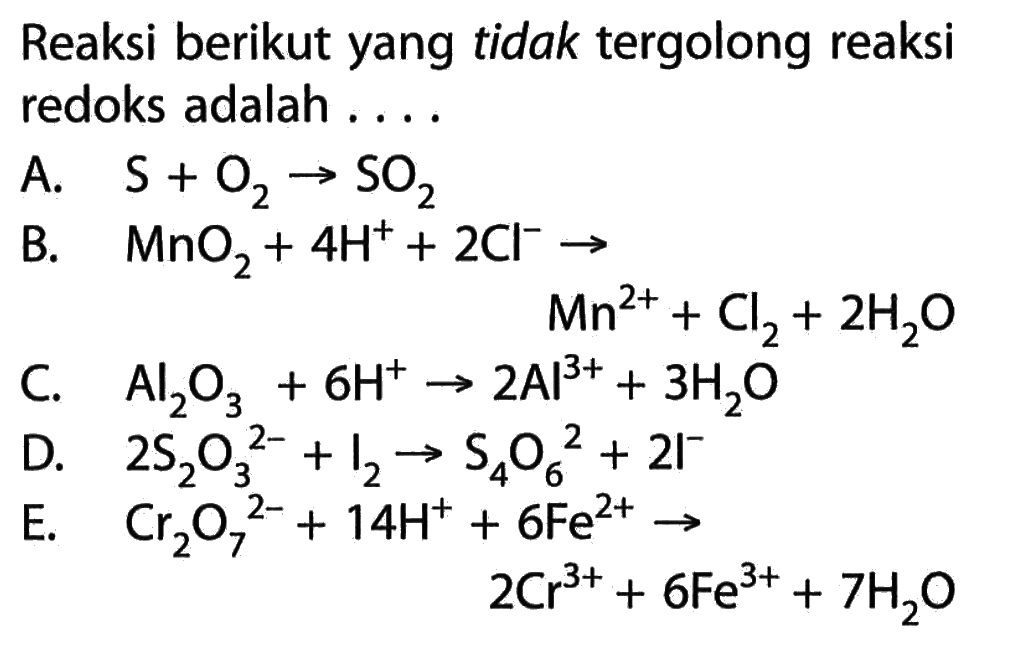 Reaksi berikut yang tidak tergolong reaksi redoks adalah ....A.  S+O2->SO2 B.   MnO2+4H^++2Cl^- ->Mn^2++Cl2+2H2O C.  Al2O3+6H^+ ->2Al^3++3H2O D.  2S2O3^2-+I2->S4O6^2+2I^- E. Cr2O7^2-+14H^++6Fe^2+ ->2Cr^3++6Fe^3++7H2O