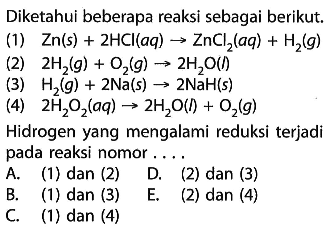 Diketahui beberapa reaksi sebagai berikut.(1) Zn(s)+2 HCl(a q)->ZnCl2(a q)+H2(g) (2) 2 H2(g)+O2(g)->2 H2 O(l) (3) H2(g)+2 Na(s)->2 NaH(s) (4) 2 H2 O2(a q)->2 H2 O(l)+O2(g) Hidrogen yang mengalami reduksi terjadi pada reaksi nomor ....