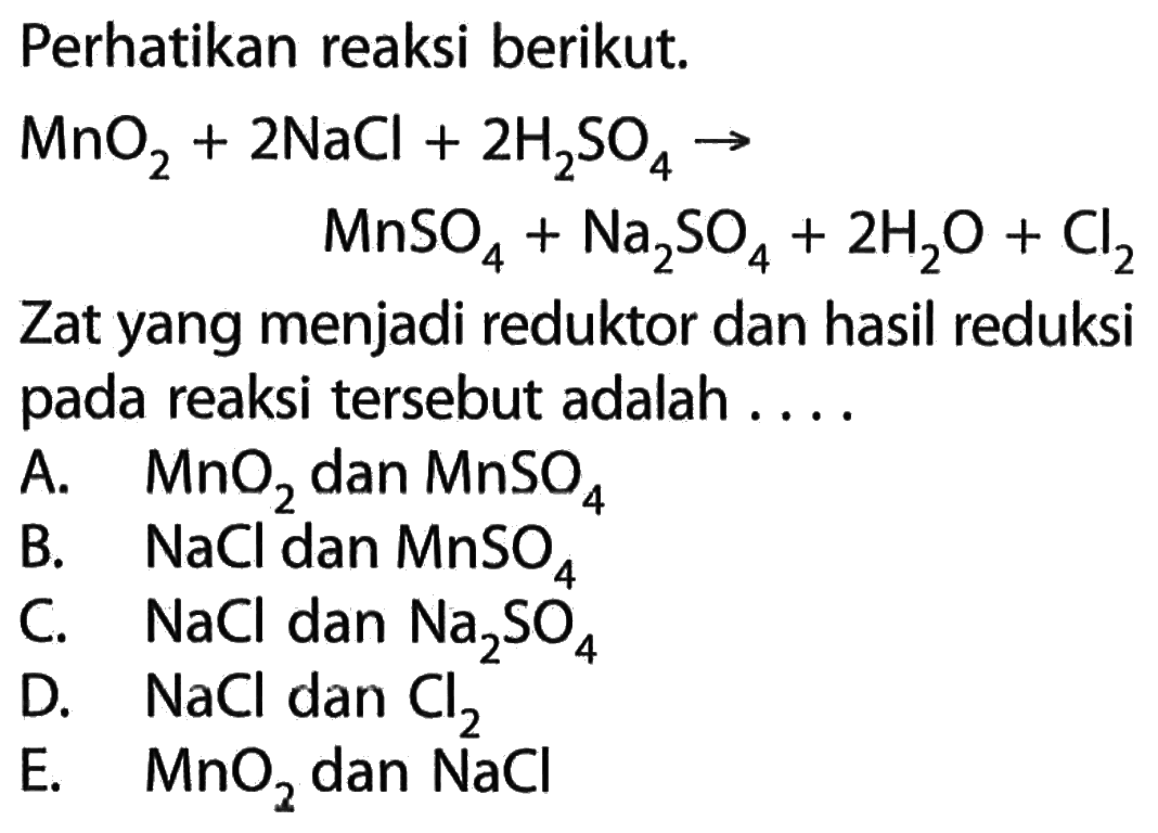 Perhatikan reaksi berikut.MnO2+2NaCl+2H2SO4 -> MnSO4+Na2SO4+2H2O+Cl2Zat yang menjadi reduktor dan hasil pada reaksi tersebut adalah ....A. MnO2 dan MnSO4 B. NaCl dan MnSO4 C. NaCl dan Na2SO4 D. NaCl dan Cl2E. MnO2 dan NaCl 