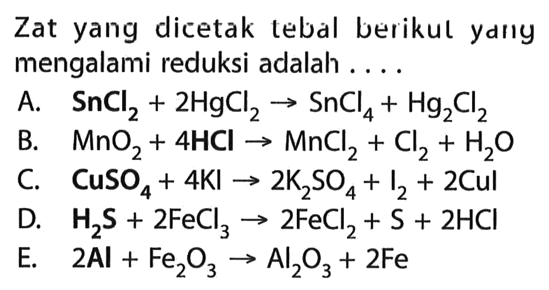 Zat yang dicetak tebal berikul ydny mengalami reduksi adalah .... A. SnCl2+2 HgCl2->SnCl4+Hg2Cl2 B. MnO2+4 HCl->MnCl2+Cl2+H2O C. CuSO4+4 KI->2 K2SO4+I2+2 Cul D. H2S+2 FeCl3->2 FeCl2+S+2 HCl E. 2 Al+Fe2O3->Al2O3+2 Fe