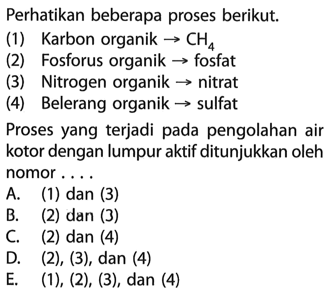 Perhatikan beberapa proses berikut.(1) Karbon organik -> CH4(2) Fosforus organik -> ow fosfat(3) Nitrogen organik -> nitrat(4) Belerang organik -> sulfatProses yang terjadi pada pengolahan air kotor dengan lumpur aktif ditunjukkan oleh nomor....A. (1) dan (3) B. (2) dan (3) C. (2) dan (4) D. (2),(3), dan (4) E. (1), (2), (3), dan (4) 