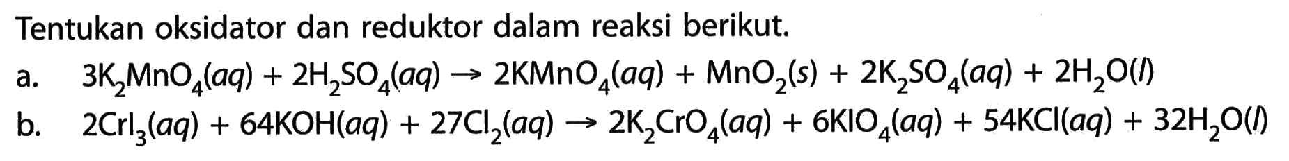 Tentukan oksidator dan reduktor dalam reaksi berikut. a. 3K2MnO4(aq) + 2H2SO4(aq) -> 2KMnO4(aq) + MnO2(s) + 2K2SO4(aq) + 2H2O(l) b. 2Crl3(aq) + 64KOH(aq) + 27Cl2(aq) -> 2K2CrO4(aq) + 6KIO4(aq) + 54KCl(aq) + 32H2O(l) 