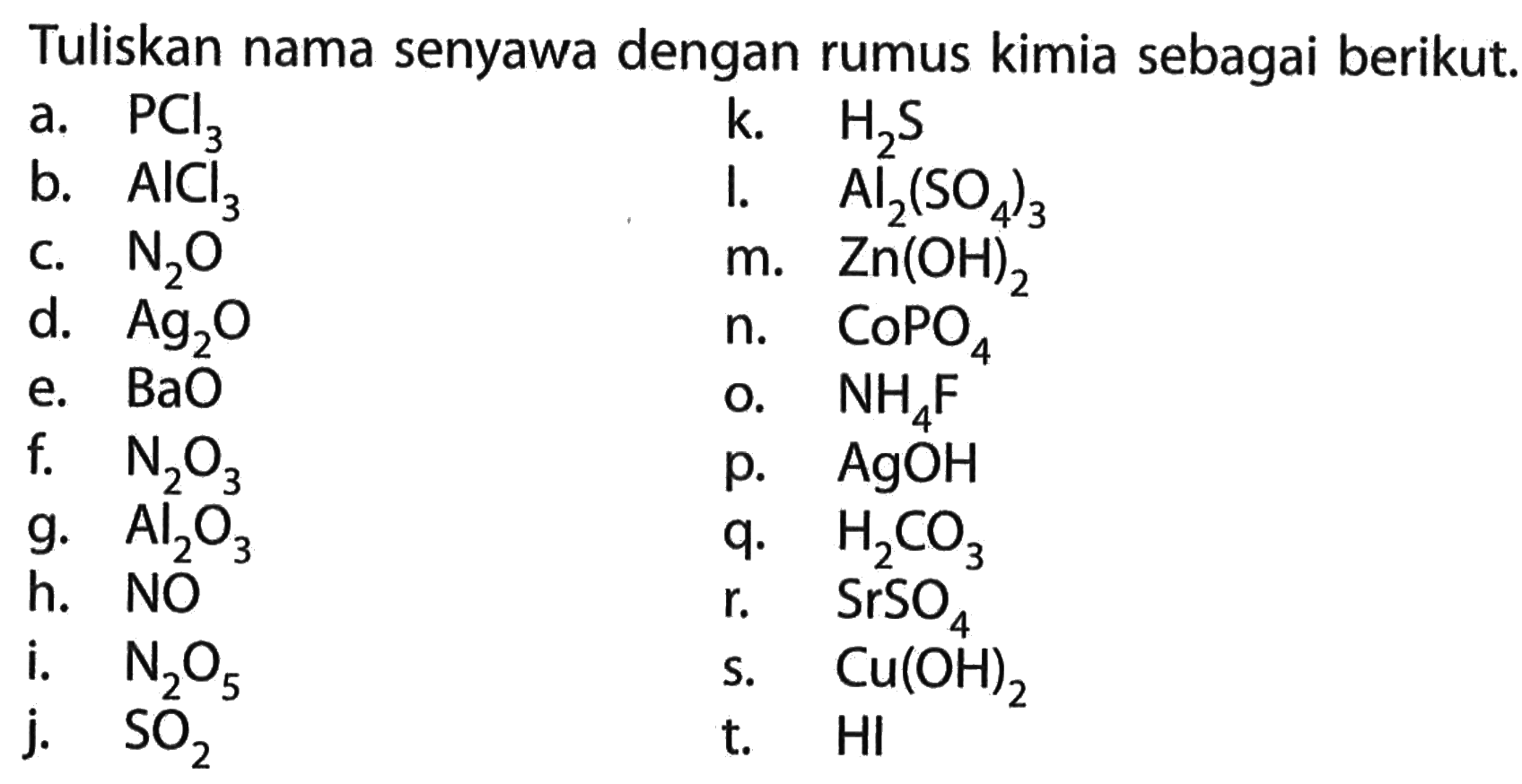 Tuliskan nama senyawa dengan rumus kimia sebagai berikut.
a. PCl3
k. H2 S
b. AlCl3
I. Al2(SO4)3
c. N2 O^3
m. Zn(OH)2
d. Ag2 O
n. CoPO4
e. BaO
o. NH4 F
f.   N2 O3
p. AgOH
g. Al2 O3
q. H2 CO3
h. NO
r.   SrSO4
i.   N2 O5
s. Cu(OH)2
j. SO2
t.   HI