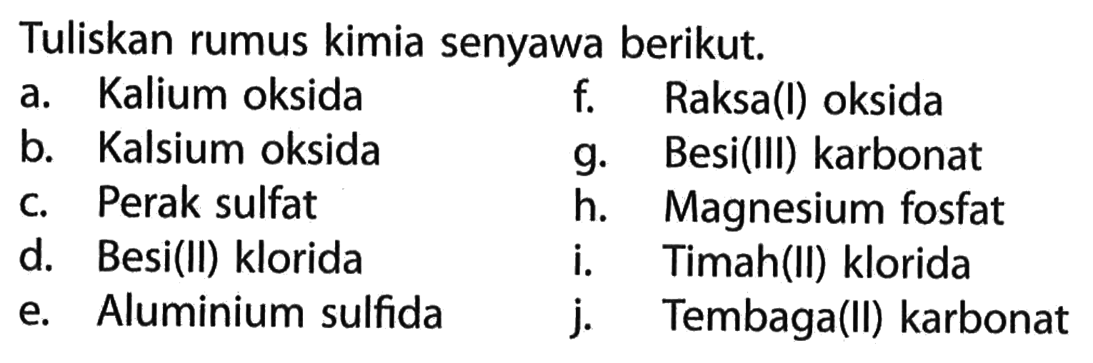 Tuliskan rumus kimia senyawa berikut.
a. Kalium oksida
f. Raksa(l) oksida
b. Kalsium oksida
g. Besi(III) karbonat
c. Perak sulfat
h. Magnesium fosfat
d. Besi(II) klorida
i. Timah(II) klorida
e. Aluminium sulfida
j. Tembaga(II) karbonat