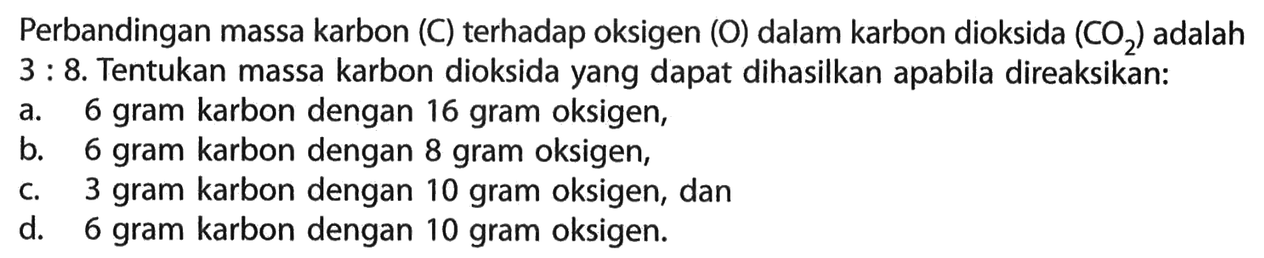 Perbandingan massa karbon (C) terhadap oksigen (O) dalam karbon dioksida (CO2) adalah 3: 8. Tentukan massa karbon dioksida yang dapat dihasilkan apabila direaksikan:a. 6 gram karbon dengan 16 gram oksigen,b. 6 gram karbon dengan 8 gram oksigen,c. 3 gram karbon dengan 10 gram oksigen, dand. 6 gram karbon dengan 10 gram oksigen.