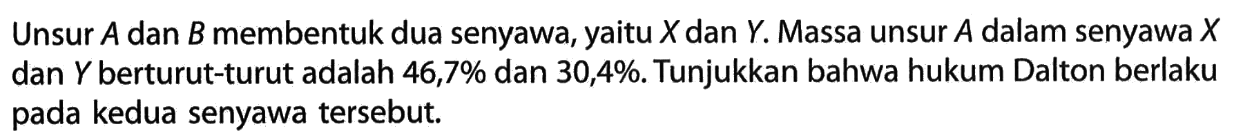 Unsur  A  dan  B  membentuk dua senyawa, yaitu  X  dan  Y . Massa unsur  A  dalam senyawa  X  dan  Y  berturut-turut adalah  46,7%  dan  30,4% . Tunjukkan bahwa hukum Dalton berlaku pada kedua senyawa tersebut.