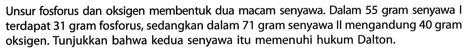 Unsur fosforus dan oksigen membentuk dua macam senyawa. Dalam 55 gram senyawa I terdapat 31 gram fosforus, sedangkan dalam 71 gram senyawa II mengandung 40 gram oksigen. Tunjukkan bahwa kedua senyawa itu memenuhi hukum Dalton.