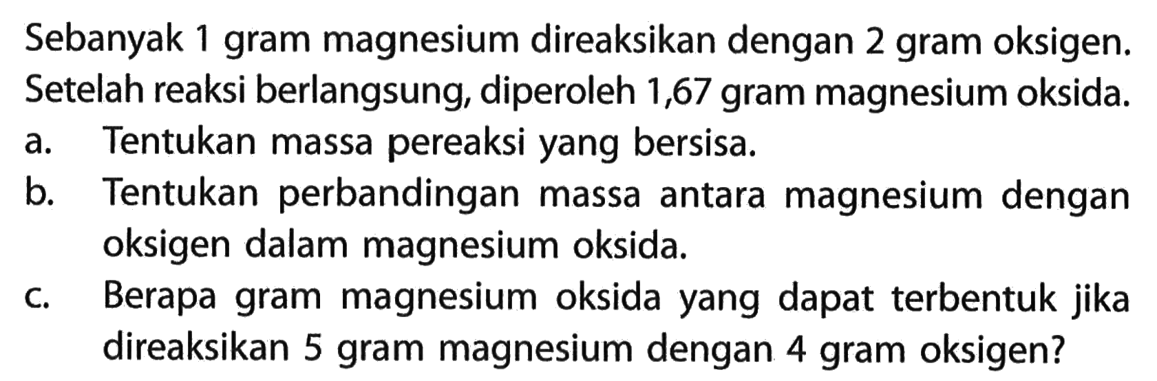 Sebanyak 1 gram magnesium direaksikan dengan 2 gram oksigen. Setelah reaksi berlangsung, diperoleh 1,67 gram magnesium oksida.a. Tentukan massa pereaksi yang bersisa.b. Tentukan perbandingan massa antara magnesium dengan oksigen dalam magnesium oksida.c. Berapa gram magnesium oksida yang dapat terbentuk jika direaksikan 5 gram magnesium dengan 4 gram oksigen?