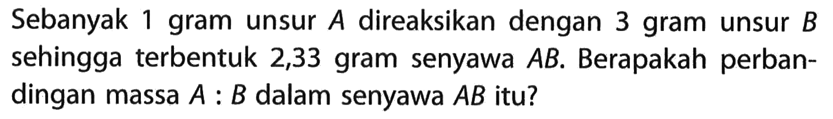 Sebanyak 1 gram unsur A direaksikan dengan 3 gram unsur B sehingga terbentuk 2,33 gram senyawa AB. Berapakah perbandingan massa A:B dalam senyawa AB itu?