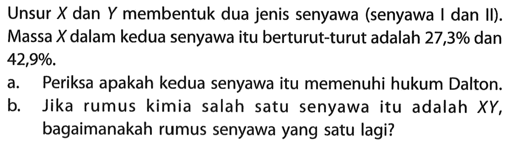 Unsur X dan Y membentuk dua jenis senyawa (senyawa I dan II). Massa X dalam kedua senyawa itu berturut-turut adalah 27,3 % dan 42,9%.a. Periksa apakah kedua senyawa itu memenuhi hukum Dalton. b. Jika rumus kimia salah satu senyawa itu adalah X Y, bagaimanakah rumus senyawa yang satu lagi? 