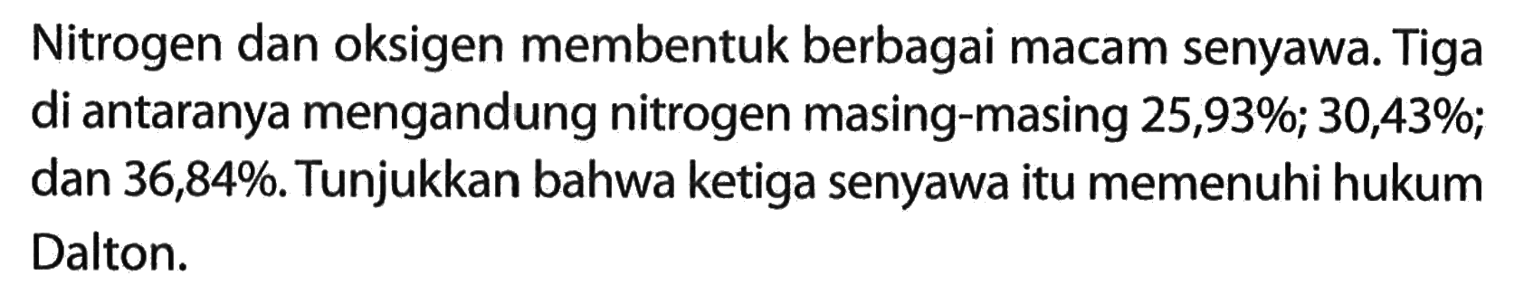 Nitrogen dan oksigen membentuk berbagai macam senyawa. Tiga di antaranya mengandung nitrogen masing-masing  25,93% ; 30,43% ; dan  36,84%. Tunjukkan bahwa ketiga senyawa itu memenuhi hukum Dalton.