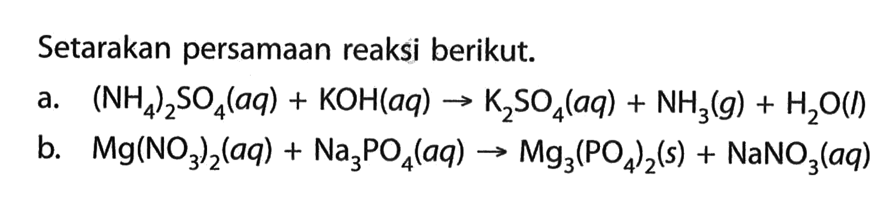 Setarakan persamaan reaksi berikut.
a.  (NH4)2SO4 (aq)+KOH (aq)->K2SO4 (aq)+NH3 (g)+H2O (l) 
b.   Mg(NO3)2 (aq)+Na3PO4 (aq)->Mg3(PO4)2 (s)+NaNO3 (aq) 