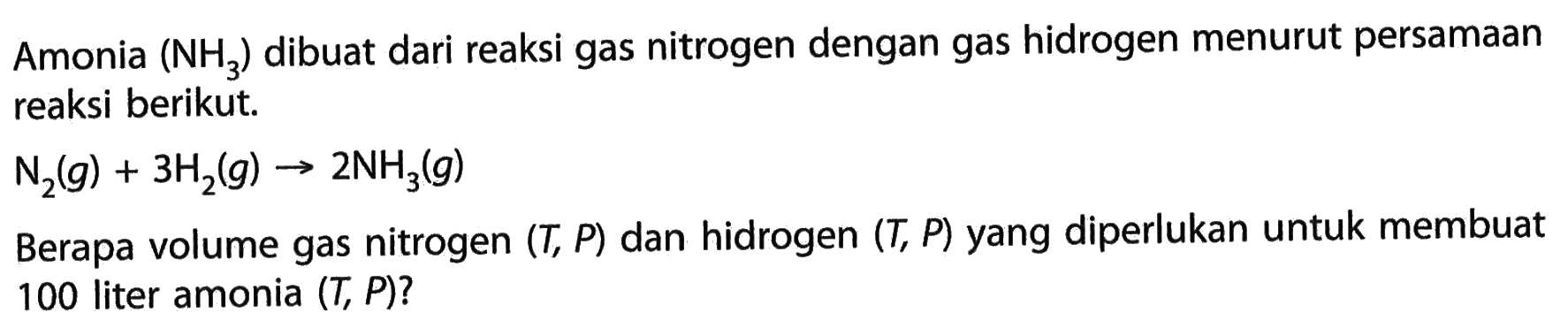 Amonia (NH3) dibuat dari reaksi gas nitrogen dengan gas hidrogen menurut persamaan reaksi berikut.N2(g)+3H2(g) -> 2NH3(g)Berapa volume gas nitrogen (T,P) dan hidrogen (T,P) yang diperlukan untuk membuat 100 liter amonia (T,P)?