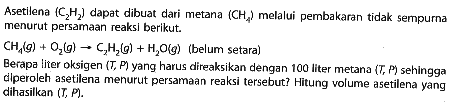 Asetilena (C2H2) dapat dibuat dari metana (CH4) melalui pembakaran tidak sempurna menurut persamaan reaksi berikut.CH4(g) + O2(g) -> C2H2(g) + H2O(g) (belum setara)Berapa liter oksigen (T,P) yang harus direaksikan dengan 100 liter metana (T,P) sehingga diperoleh asetilena menurut persamaan reaksi tersebut? Hitung volume asetilena yang dihasilkan (T,P).