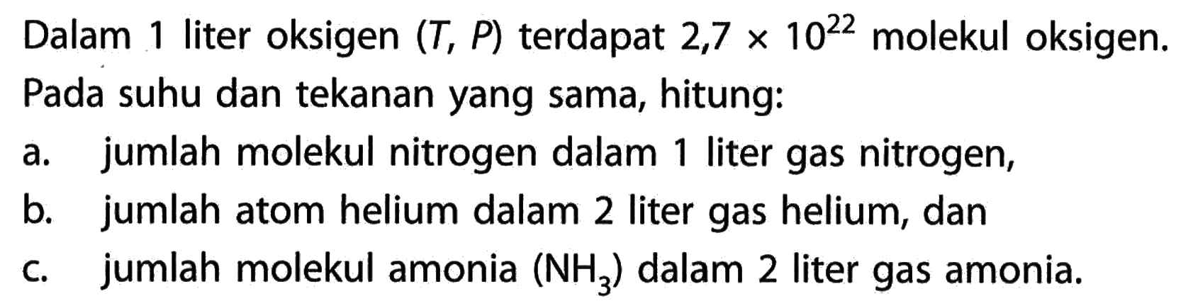 Dalam 1 liter oksigen  (T, P)  terdapat  2,7 x 10^22  molekul oksigen.Pada suhu dan tekanan yang sama, hitung:a. jumlah molekul nitrogen dalam 1 liter gas nitrogen,b. jumlah atom helium dalam 2 liter gas helium, danc. jumlah molekul amonia  (NH3)  dalam 2 liter gas amonia.