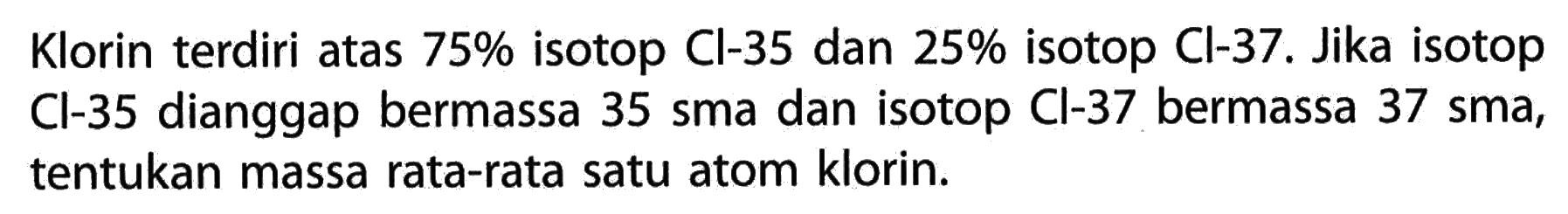 Klorin terdiri atas 75% isotop Cl-35 dan 25% isotop Cl-37. Jika isotop Cl-35 dianggap bermassa 35 sma dan isotop Cl-37 bermassa 37 sma, tentukan massa rata-rata satu atom klorin. 