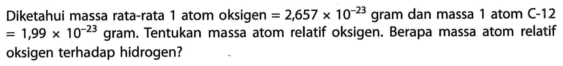 Diketahui massa rata-rata 1 atom oksigen = 2,657 x 10^(-23) gram dan massa 1 atom C-12 = 1,99 x 10^(-23) gram. Tentukan massa atom relatif oksigen. Berapa massa atom relatif oksigen terhadap hidrogen?