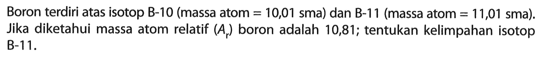 Boron terdiri atas isotop B-10 (massa atom  =10,01  sma) dan B-11 (massa atom  =11,01 sma  ). Jika diketahui massa atom relatif  (A_(r))  boron adalah 10,81 ; tentukan kelimpahan isotop B-11.