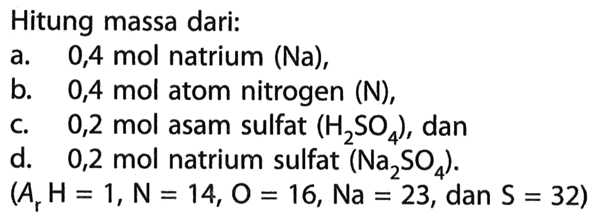 Hitung massa dari:a.   0,4  mol natrium (Na),b.  0,4 mol  atom nitrogen (N),c.   0,2  mol asam sulfat  (H2SO4), dand.   0,2  mol natrium sulfat (Na2SO4) . (Ar H=1, N=14, O=16, N a=23, dan S=32) 