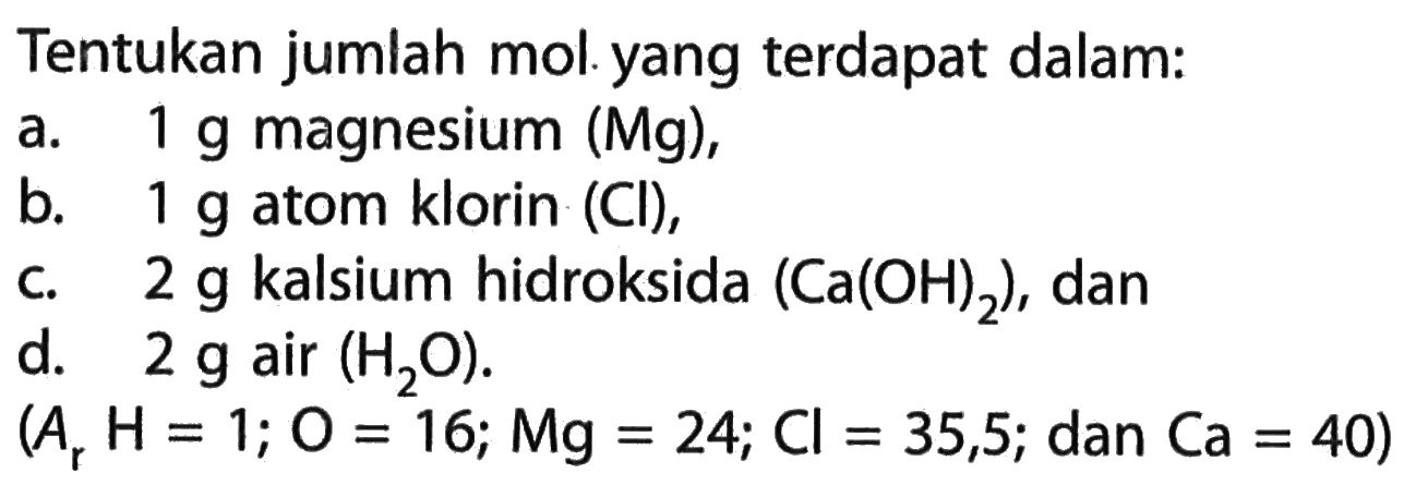 Tentukan jumlah mol yang terdapat dalam: a. 1 g magnesium (Mg), b. 1 g atom klorin (Cl), c. 2 g kalsium hidroksida (Ca(OH)2), dand. 2 g air (H2O). (Ar H=1; O=16; M g=24; Cl=35,5; dan Ca=40) 